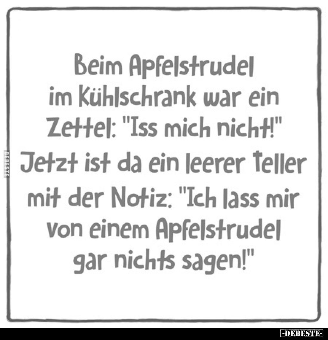 Beim Apfelstrudel im Kühlschrank war ein Zettel: "Iss mich nicht!"
Jetzt ist da ein leerer Teller mit der Notiz: &...