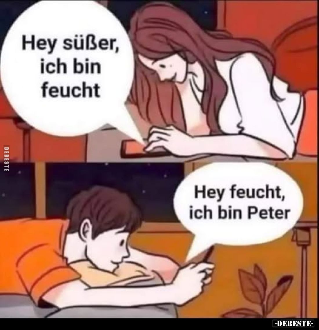Hey süßer, ich bin feucht. -
Hey feucht, ich bin Peter.