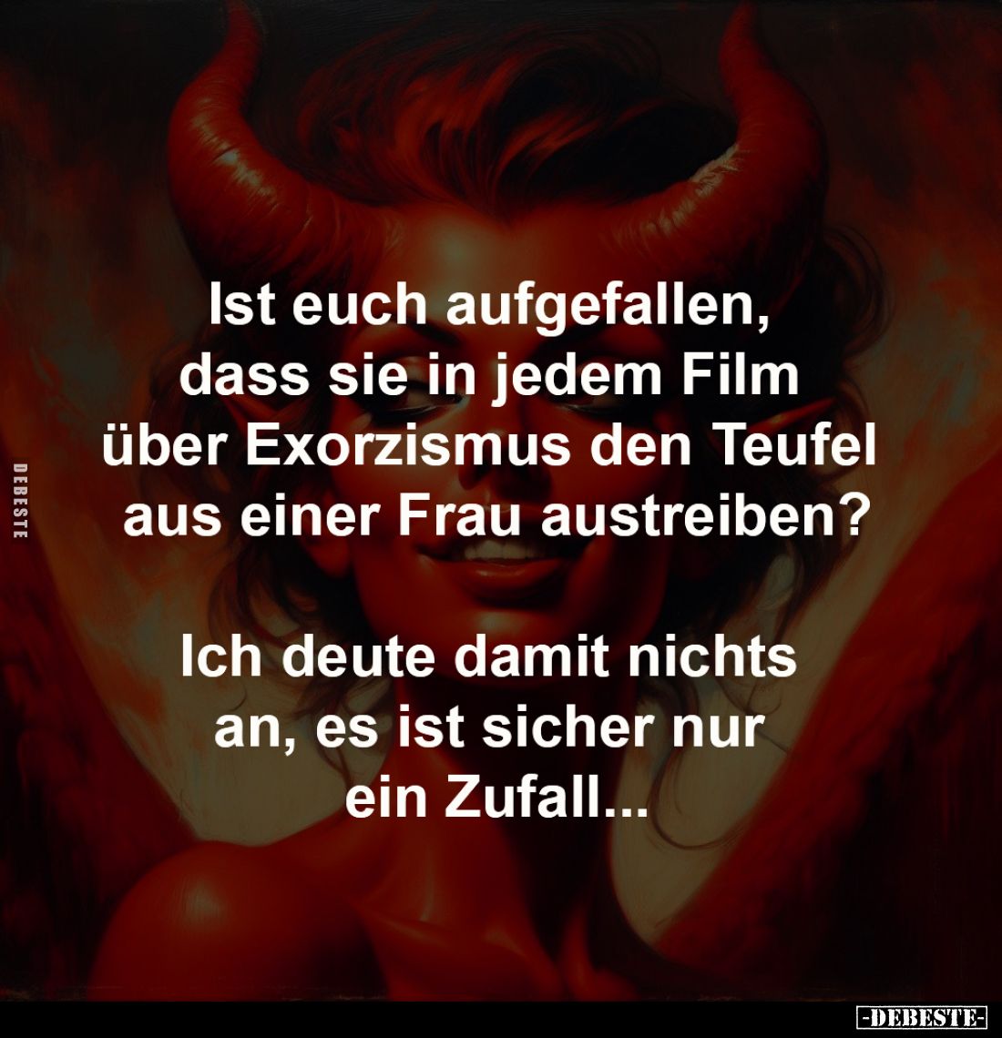 Ist euch aufgefallen, 
dass sie in jedem Film 
über Exorzismus den Teufel 
aus einer Frau austreiben?


Ich deute damit...