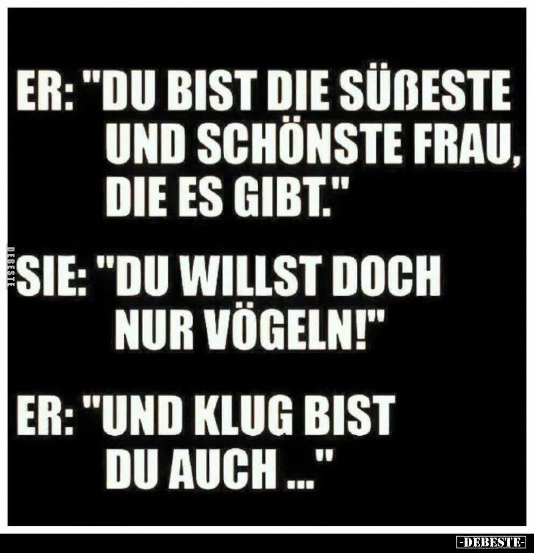 ER: "Du bist die süßeste und schönste Frau, die es gibt."
-
SIE: "Du willst doch nur vögeleln!"
-
ER:...