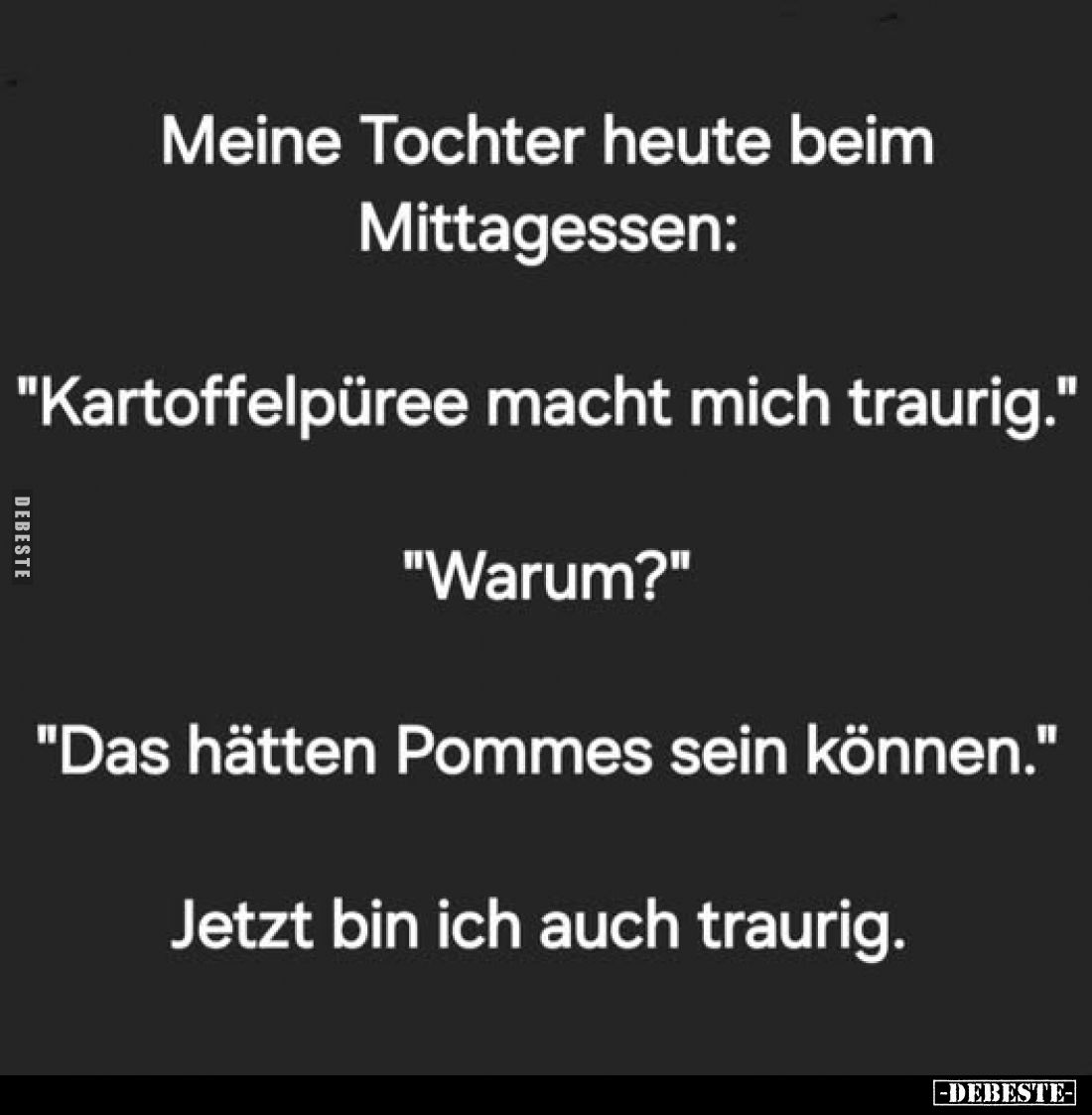 Meine Tochter heute beim Mittagessen:

"Kartoffelpüree macht mich traurig."

"Warum?"

"Das hä...
