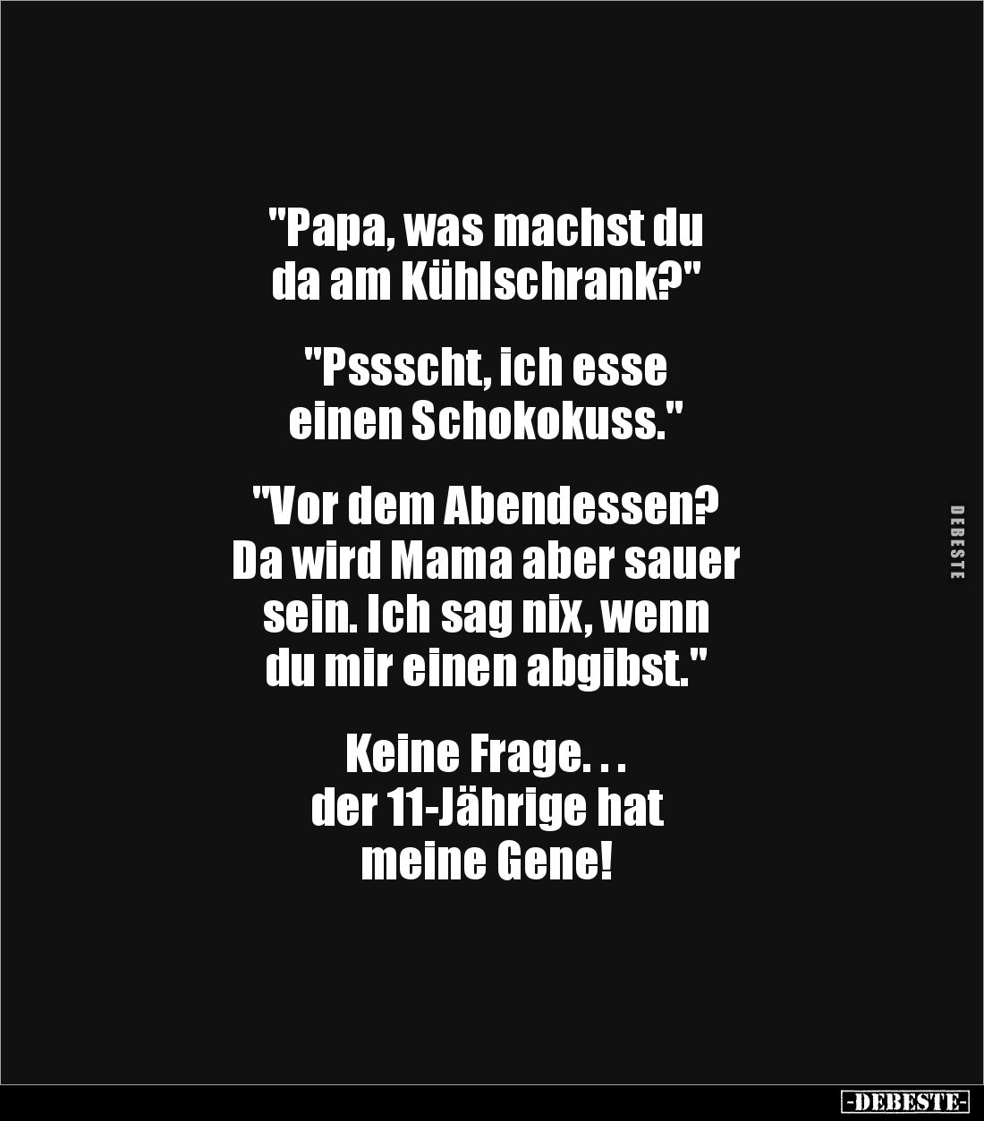 "Papa, was machst du 
da am Kühlschrank?" 


"Pssscht, ich esse 
einen Schokokuss."


"Vor d...