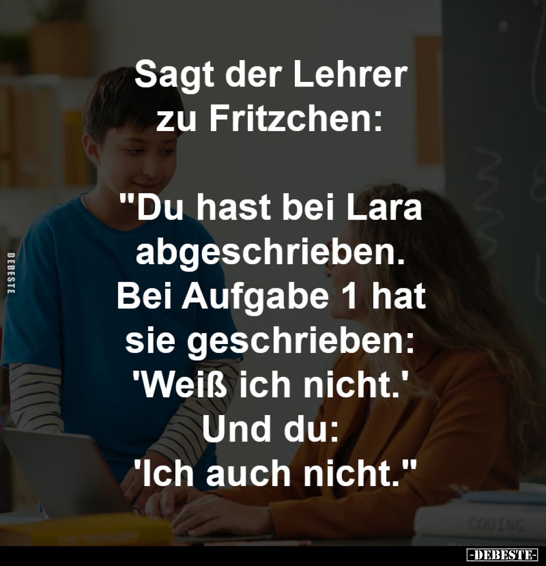 Sagt der Lehrer zu Fritzchen:
"Du hast bei Lara abgeschrieben.
Bei Aufgabe 1 hat sie geschrieben:
'Weiß ich nicht....