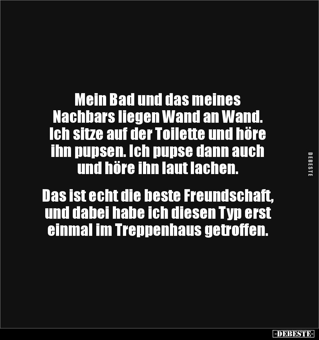 Mein Bad und das meines
Nachbars liegen Wand an Wand. 
Ich sitze auf der Toilette und höre 
ihn pupsen. Ich pupse dann auc...