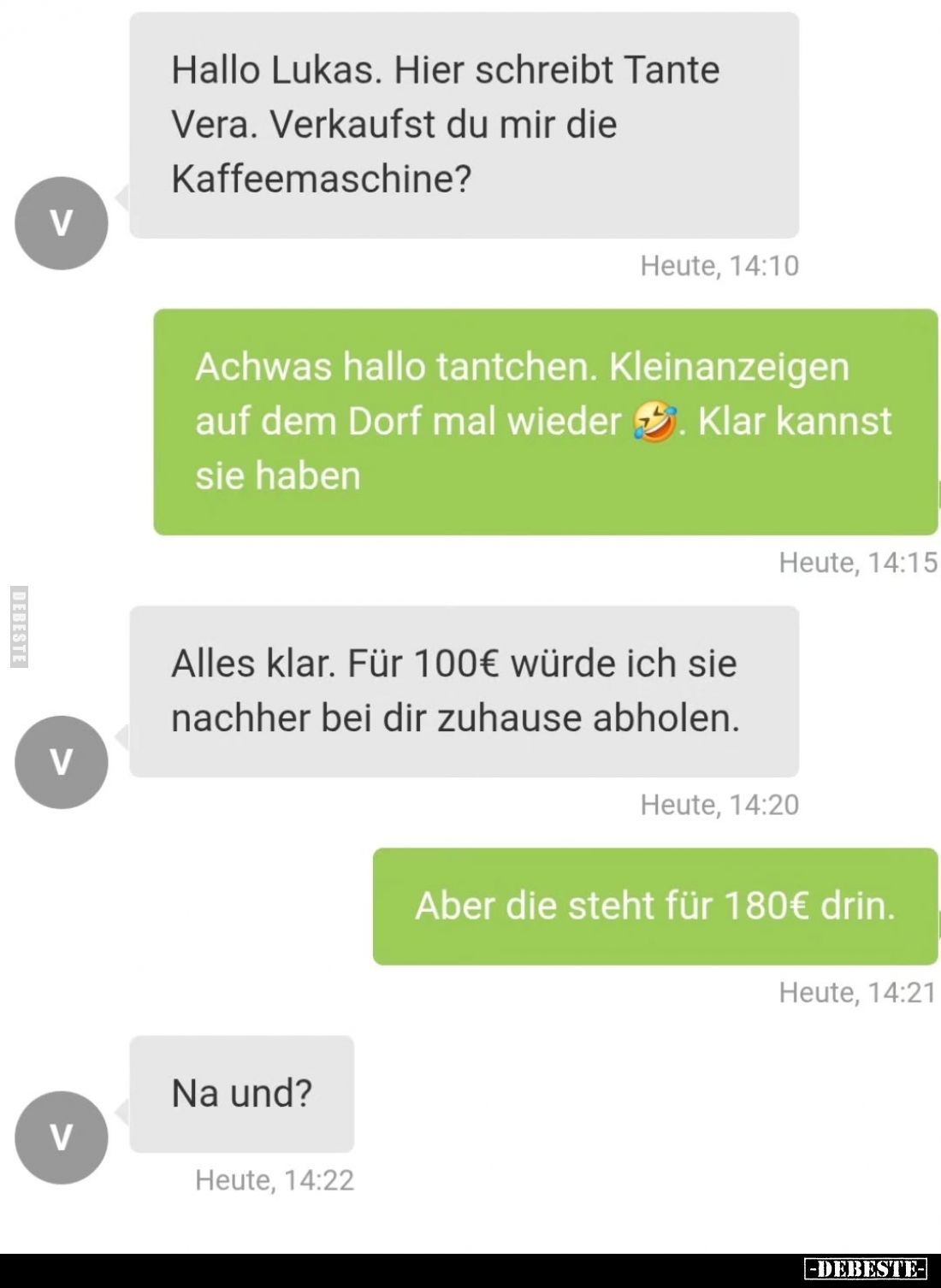 Hallo Lukas. Hier schreibt Tante Vera. Verkaufst du mir die Kaffeemaschine?
-
Achwas hallo tantchen. Kleinanzeigen auf dem ...