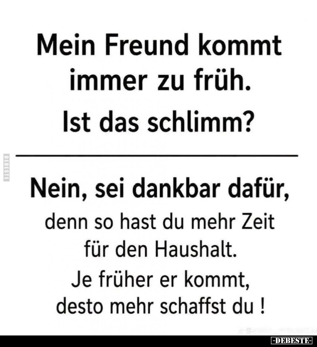 Mein Freund kommt immer zu früh.
Ist das schlimm?
Nein, sei dankbar dafür, denn so hast du mehr Zeit für den Haushalt. Je f...