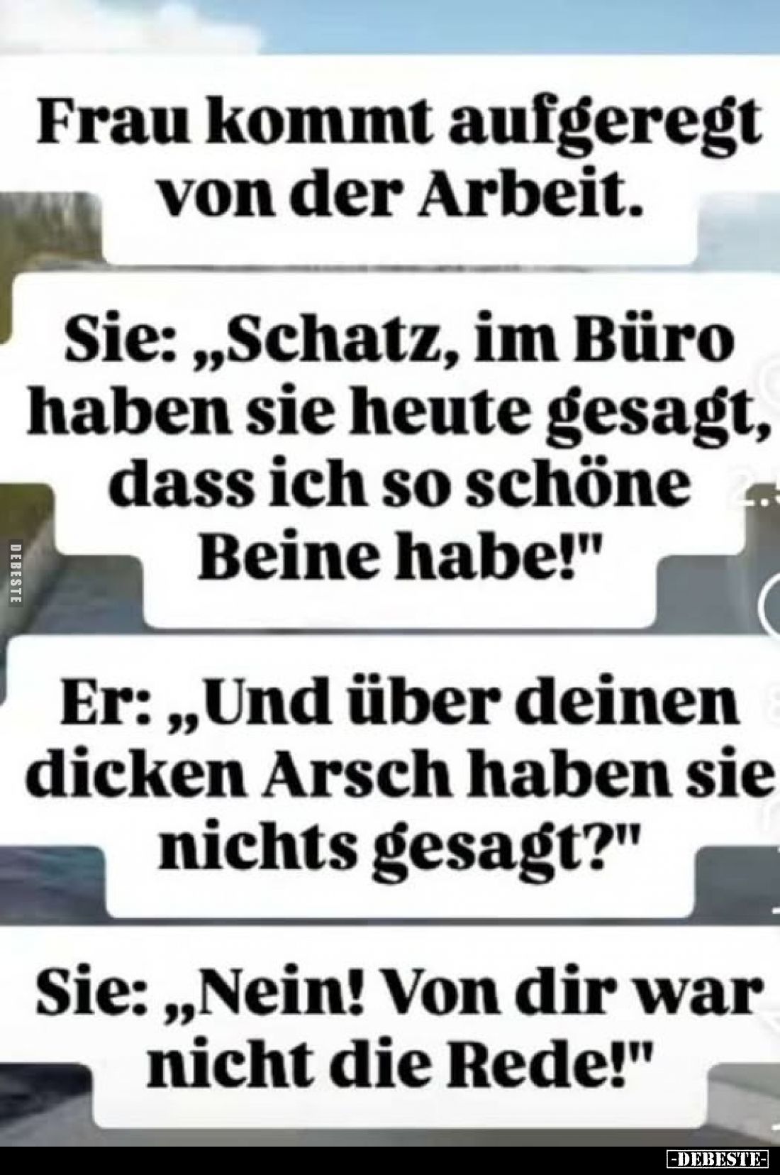 Frau kommt aufgeregt von der Arbeit.
Sie: „Schatz, im Büro haben sie heute gesagt, dass ich so schöne Beine habe!"
Er:...