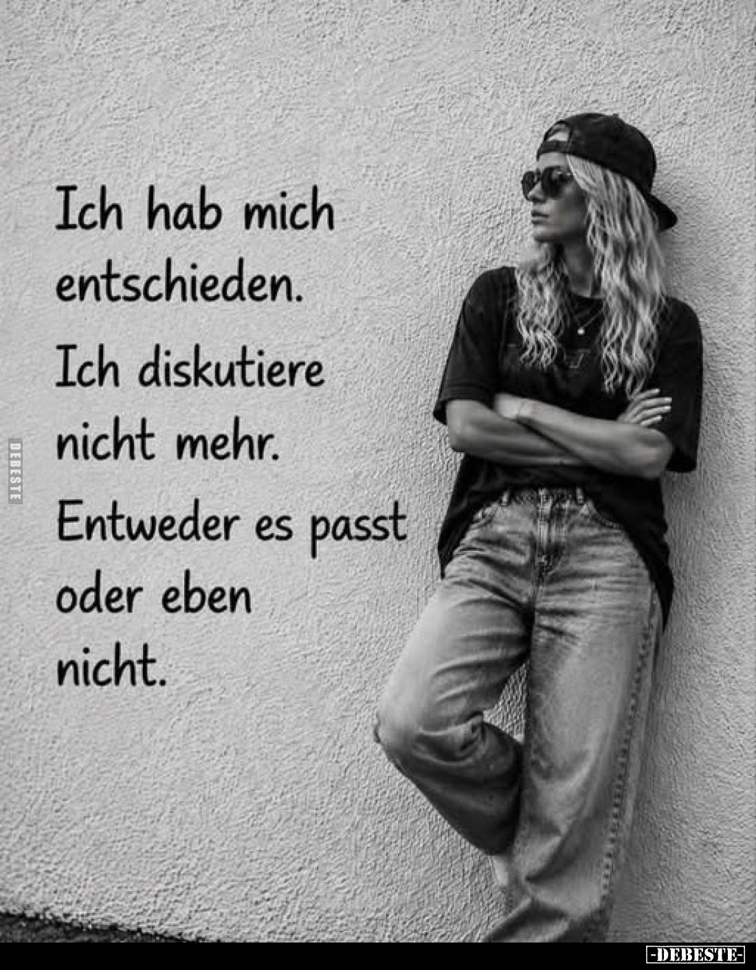 Ich hab mich entschieden.
Ich diskutiere nicht mehr.
Entweder es passt oder eben nicht.