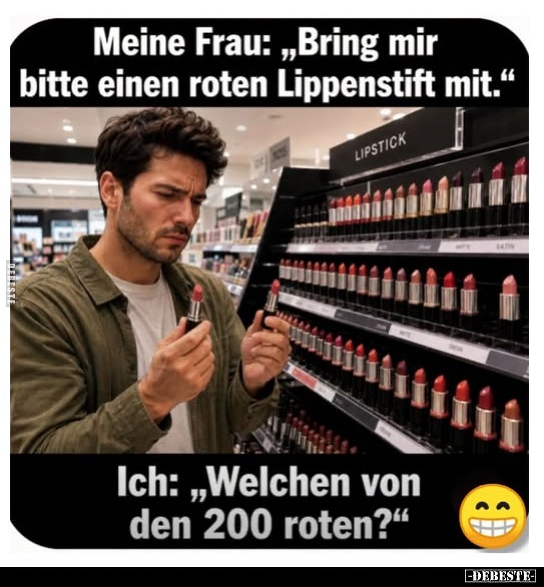 Meine Frau: „Bring mir bitte einen roten Lippenstift mit.“
Ich: „Welchen von den 200 roten?"