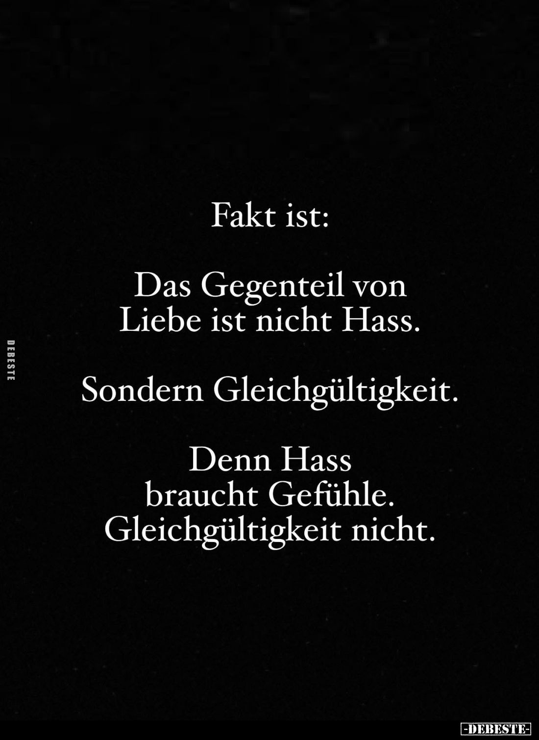 Fakt ist:
Das Gegenteil von Liebe ist nicht Hass.
Sondern Gleichgültigkeit.
Denn Hass braucht Gefühle. Gleichgültigkeit ni...