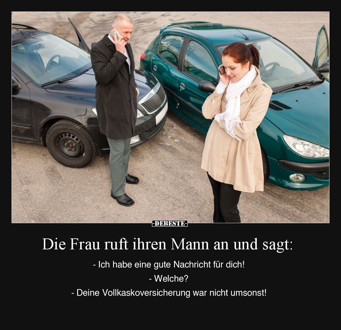 Die Frau ruft ihren Mann an und sagt: 
- Ich habe eine gute Nachricht für dich! 
- Welche? 
- Deine Vollkaskoversicherung ...