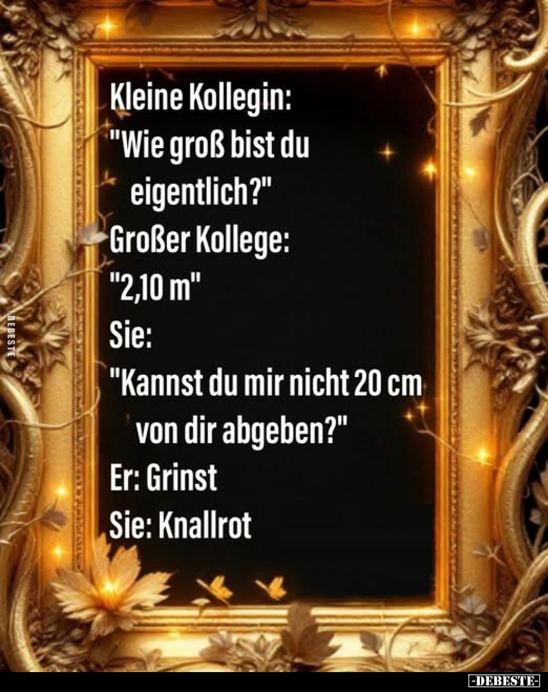 Kleine Kollegin:
"Wie groß bist du eigentlich?" -
Großer Kollege: "2,10 m" -
Sie:
"Kannst du mir...
