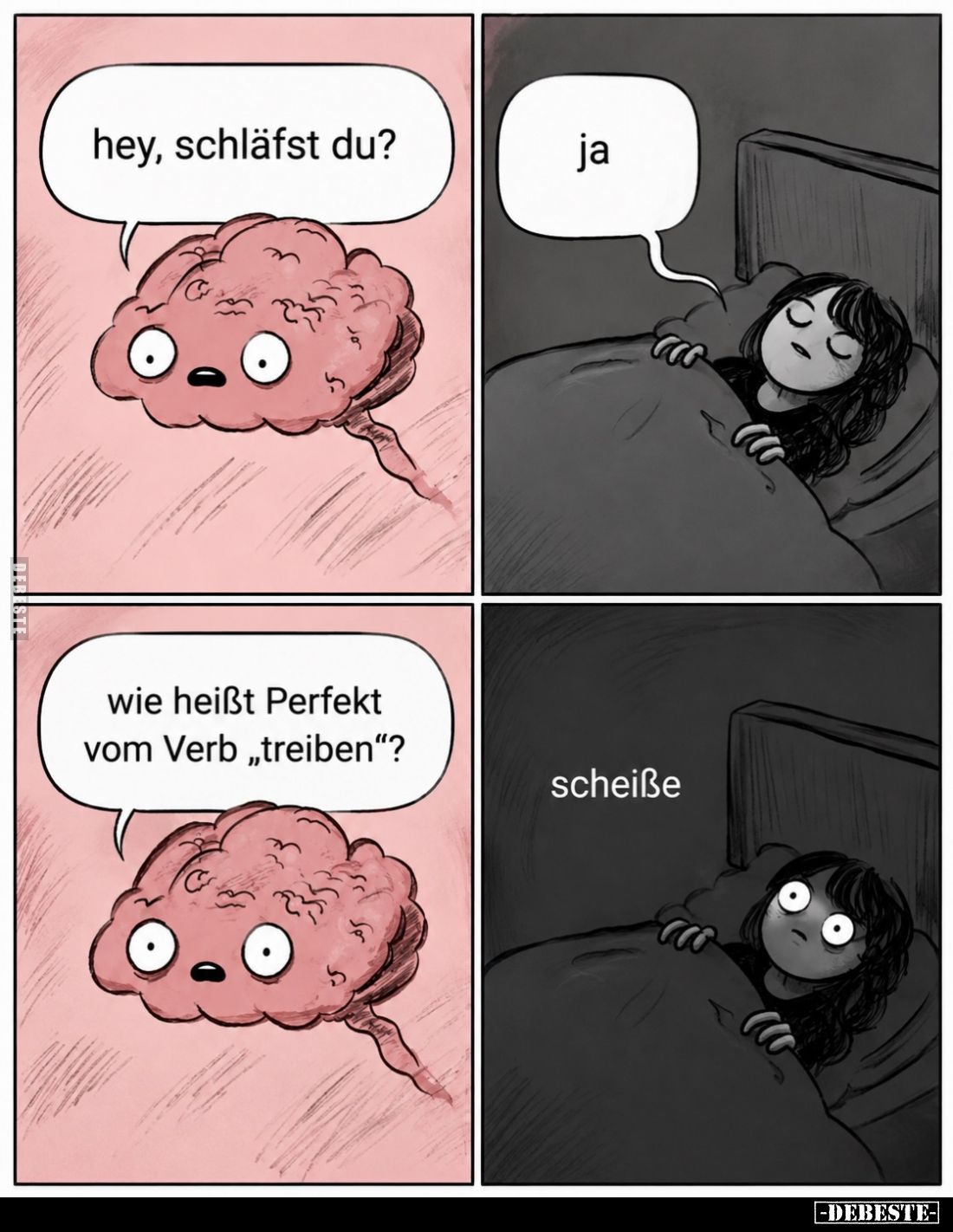 Hey, schläfst du? -
Ja. -
Wie heißt Perfekt vom Verb "treiben"? -
Scheiße.