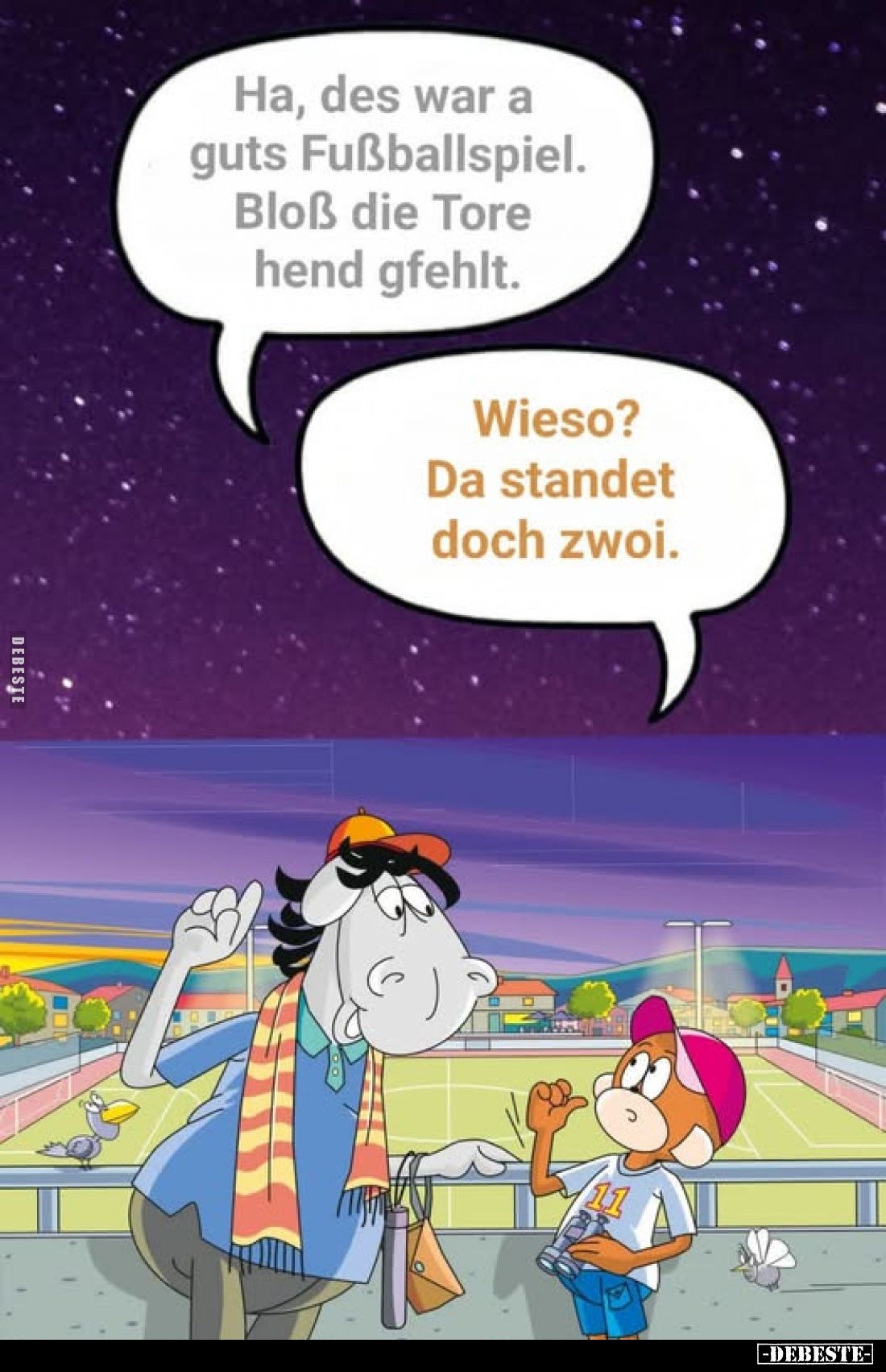 Ha, des war a guts Fußballspiel.
Bloß die Tore hend gfehlt.
Wieso?
Da standet doch zwoi.