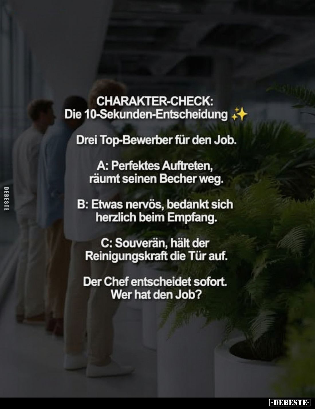CHARAKTER-CHECK: Die 10-Sekunden-Entscheidung
-
Drei Top-Bewerber für den Job.
A: Perfektes Auftreten, räumt seinen Becher...
