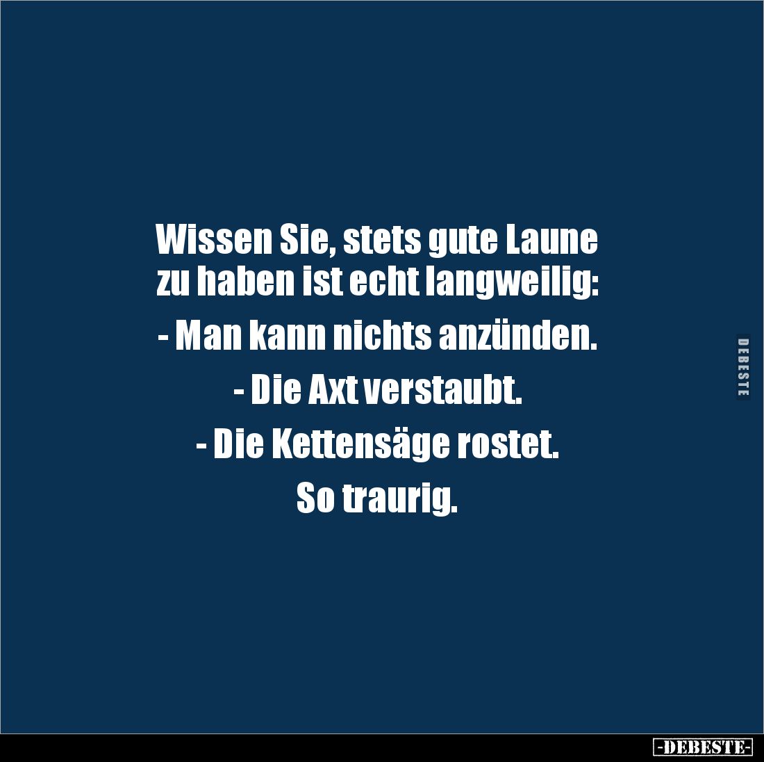 Wissen Sie, stets gute Laune 
zu haben ist echt langweilig:

- Man kann nichts anzünden.

- Die Axt verstaubt.

- Die ...