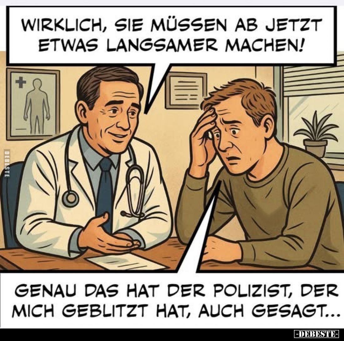 Wirklich, sie müssen ab jetzt etwas langsamer machen!
- Genau das hat der Polizist, der mich geblitzt hat, auch gesagt...