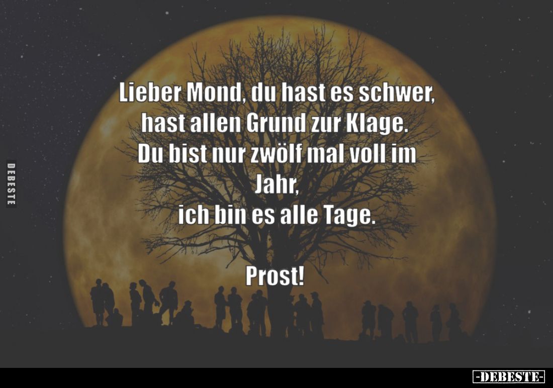 Lieber Mond Du hast es schwer, hast allen Grund zur Klage. Du bist nur zwölf mal voll im Jahr, ich bin es alle Tage. PROST.