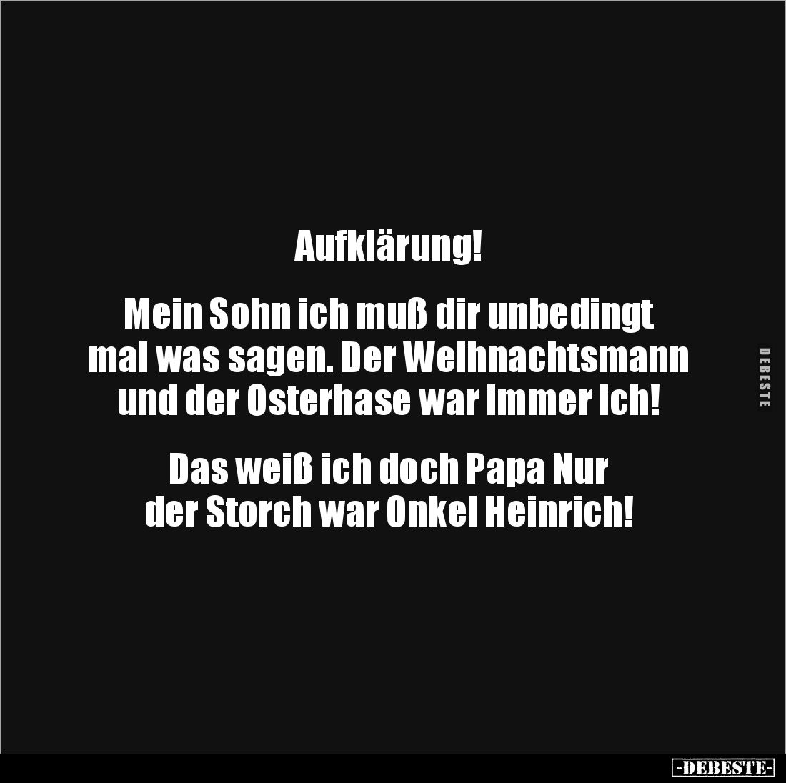 Aufklärung!


Mein Sohn ich muß dir unbedingt 
mal was sagen. Der Weihnachtsmann 
und der Osterhase war immer ich!


...