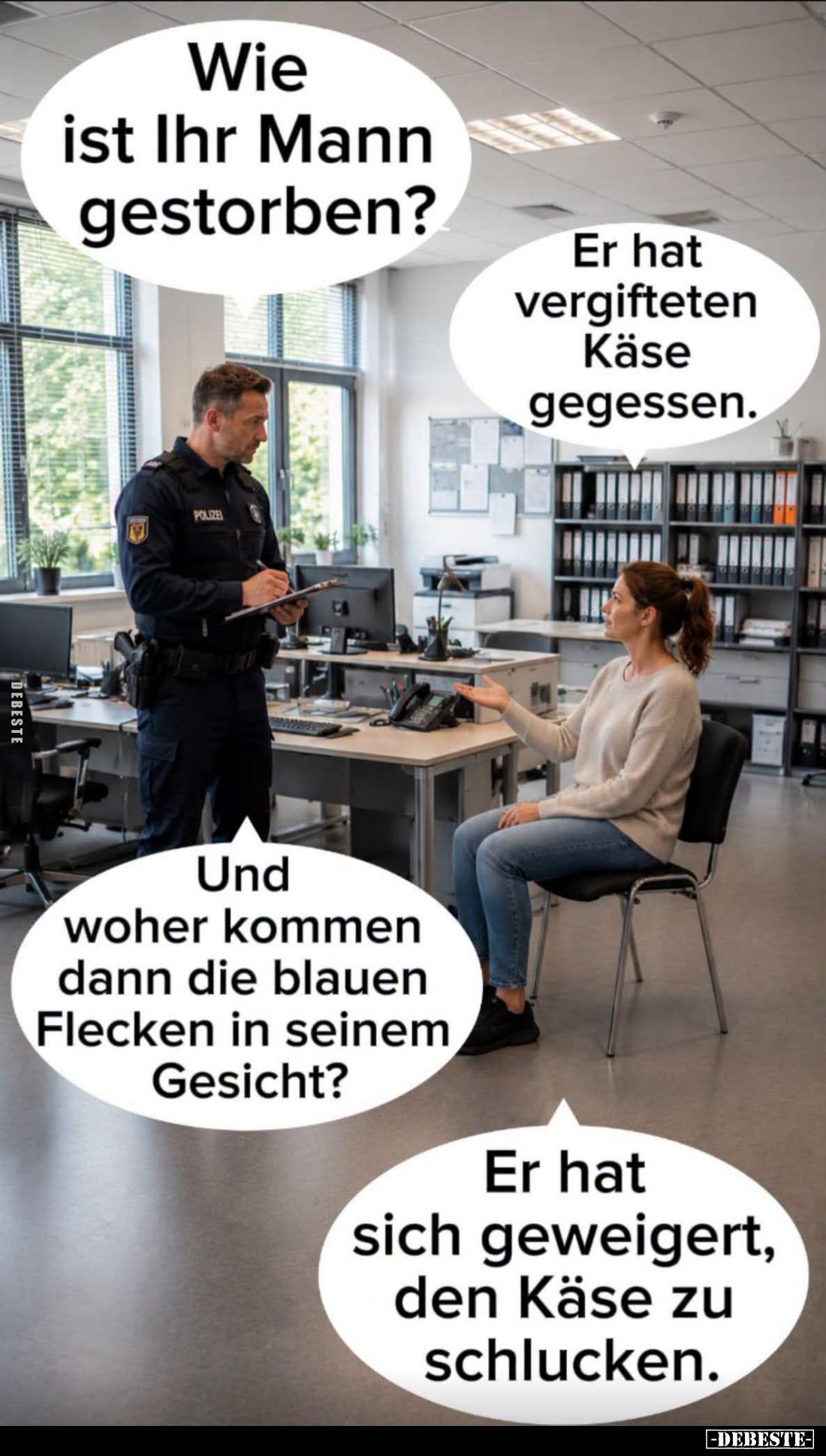 Wie ist Ihr Mann gestorben? -
Er hat vergifteten Käse gegessen.
-
Und woher kommen dann die blauen Flecken in seinem Gesic...