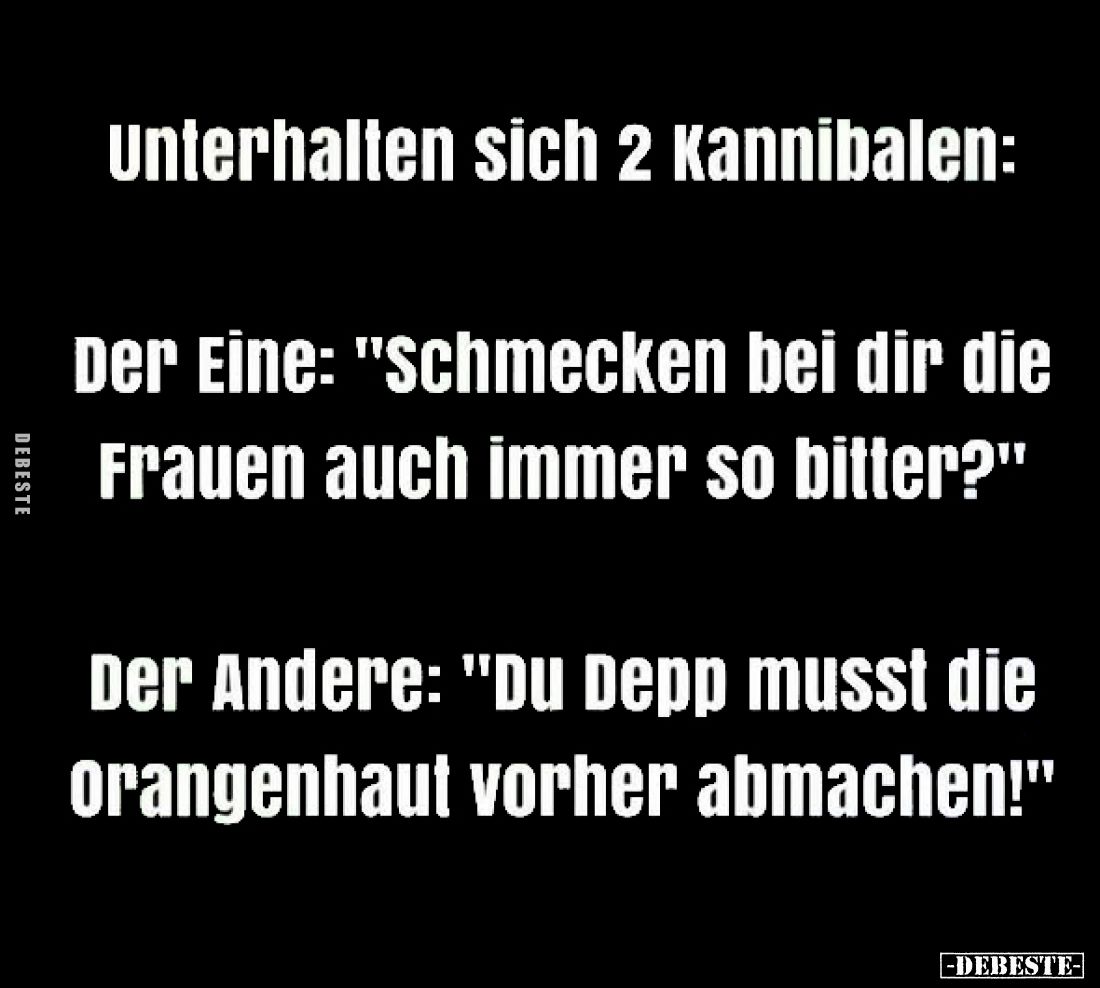 Unterhalten sich 2 Kannibalen:
Der Eine: "schmecken bei dir die Frauen auch immer so bitter?"
Der Andere: "...