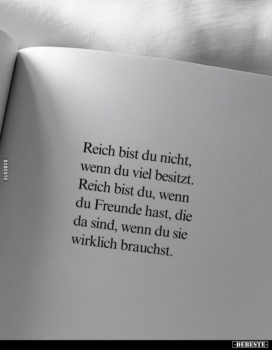 Reich bist du nicht, wenn du viel besitzt.
Reich bist du, wenn du Freunde hast, die da sind, wenn du sie wirklich brauchst.