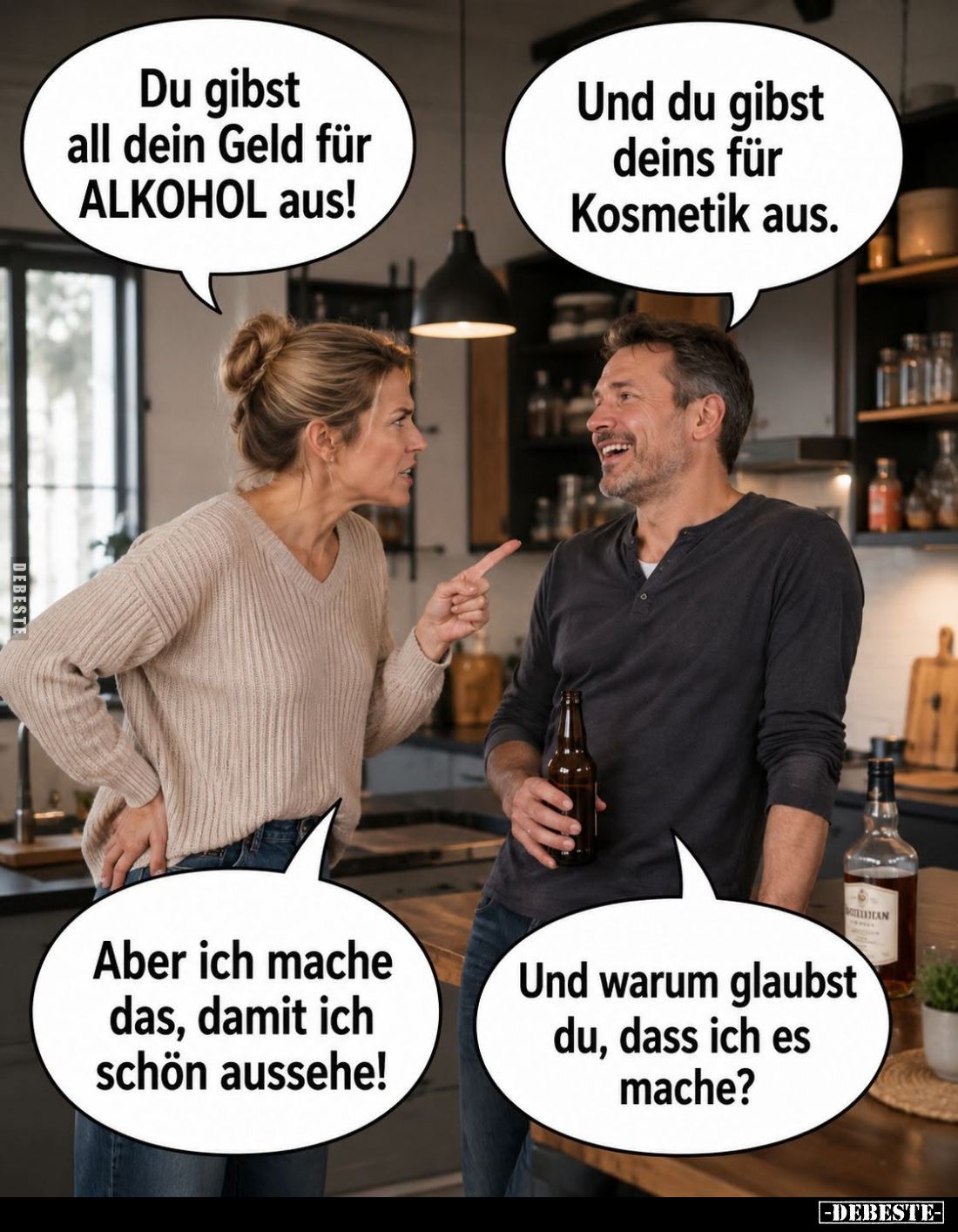 Du gibst all dein Geld für ALKOHOL aus! -
Und du gibst deins für Kosmetik aus. -
Aber ich mache das, damit ich schön ausseh...