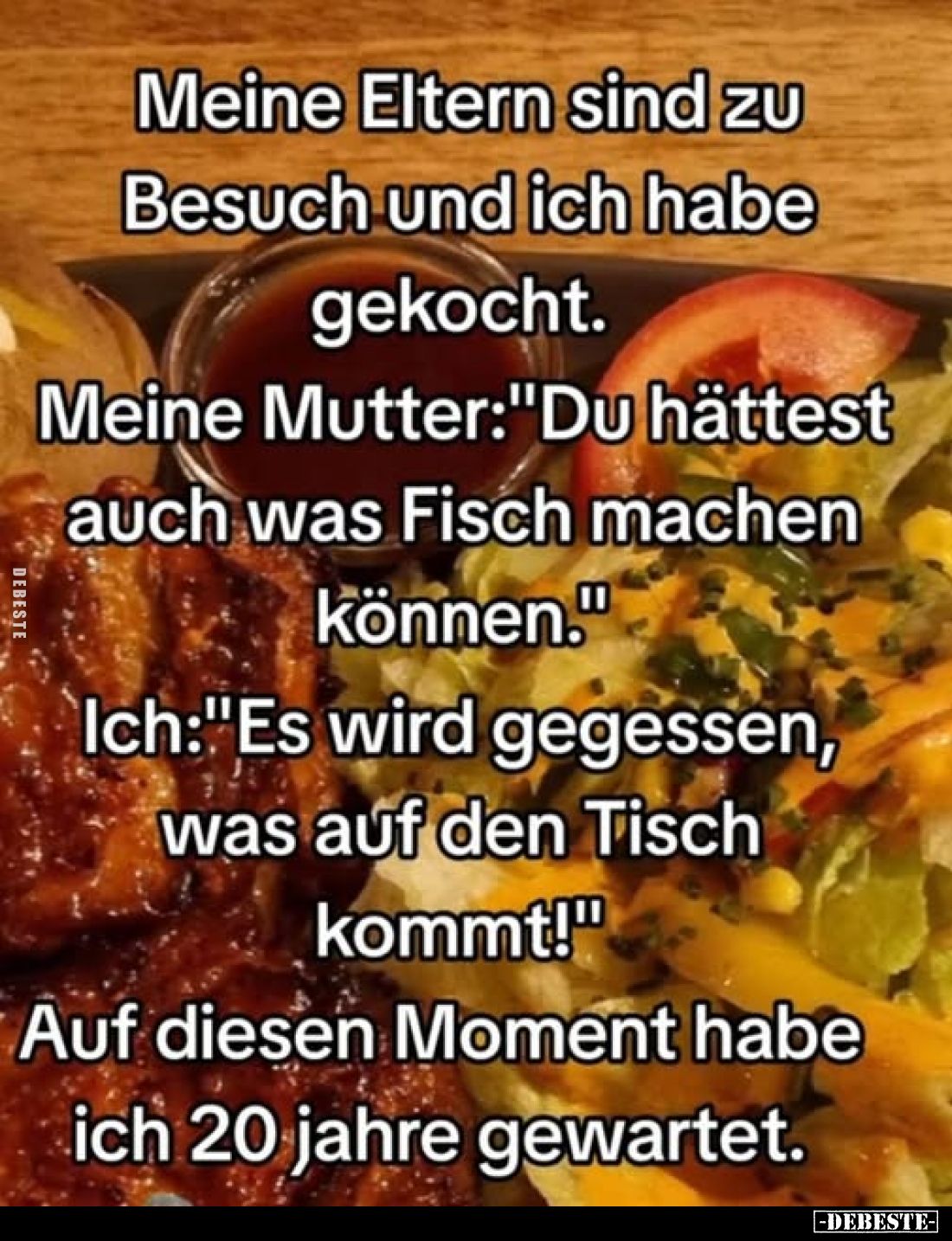 Meine Eltern sind zu Besuch und ich habe gekocht.
Meine Mutter:"Du hättest auch was Fisch machen können."
Ich:&qu...