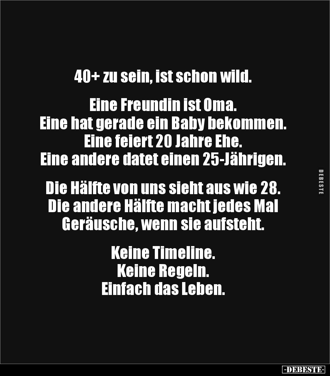 40+ zu sein, ist schon wild.


Eine Freundin ist Oma. 
Eine hat gerade ein Baby bekommen. 
Eine feiert 20 Jahre Ehe. 
E...