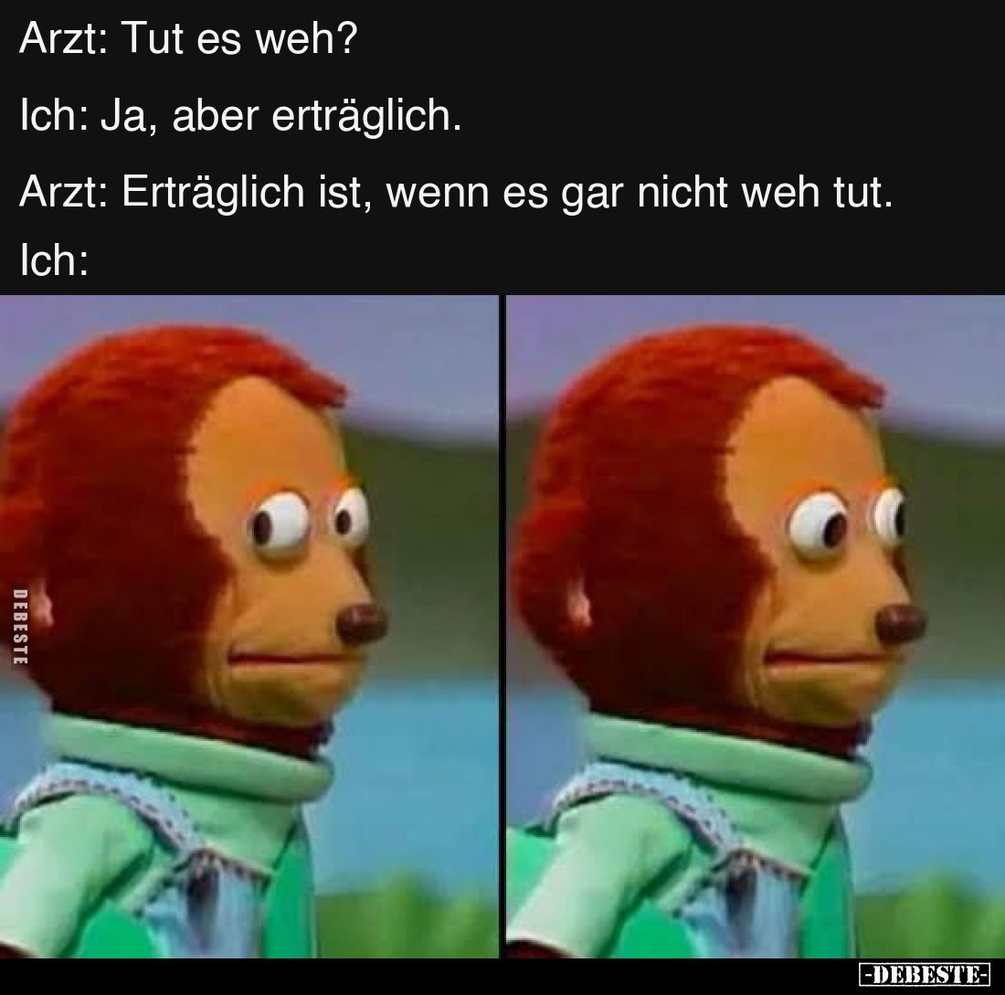 Arzt: Tut es weh?
Ich: Ja, aber erträglich.
Arzt: Erträglich ist, wenn es gar nicht weh tut.
Ich:
