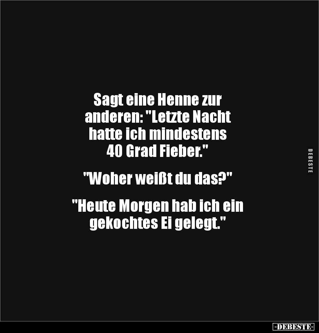 Sagt eine Henne zur 
anderen: "Letzte Nacht 
hatte ich mindestens 
40 Grad Fieber."


"Woher weißt du da...