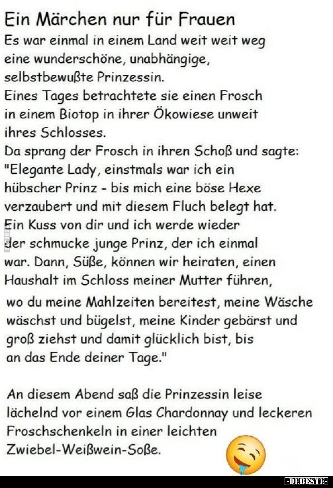 Ein Märchen nur für Frauen.
Es war einmal in einem Land weit weit weg eine wunderschöne, unabhängige, selbstbewußte Prinzess...