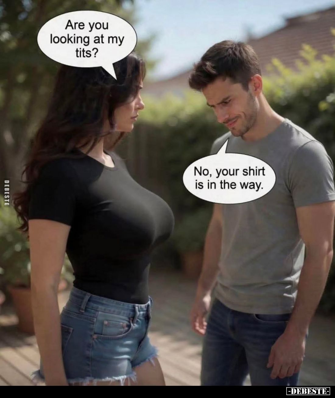 Are you looking at my tits? -
No, your shirt is in the way.