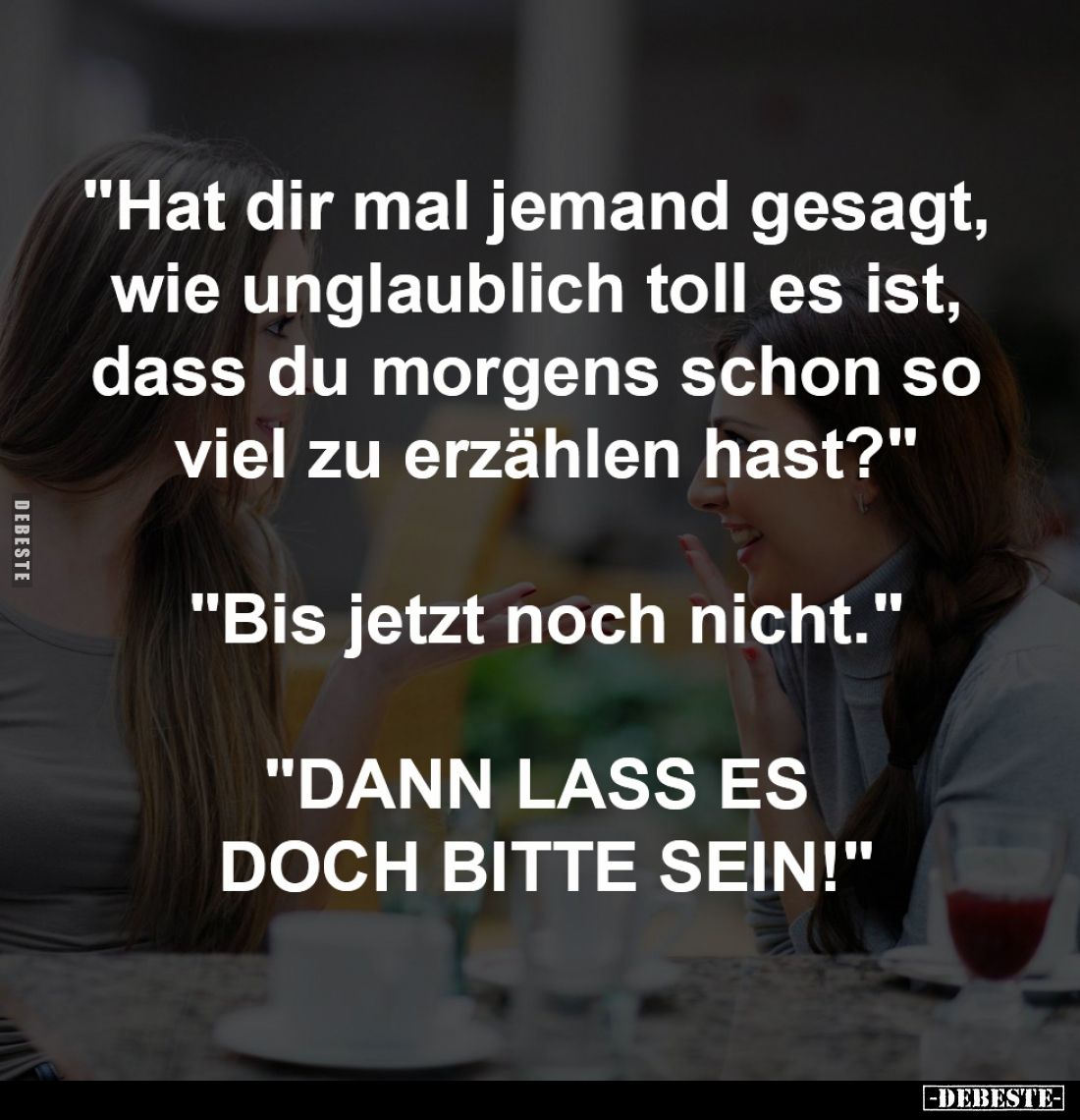 "Hat dir mal jemand gesagt, 
wie unglaublich toll es ist, 
dass du morgens schon so 
viel zu erzählen hast?"

...