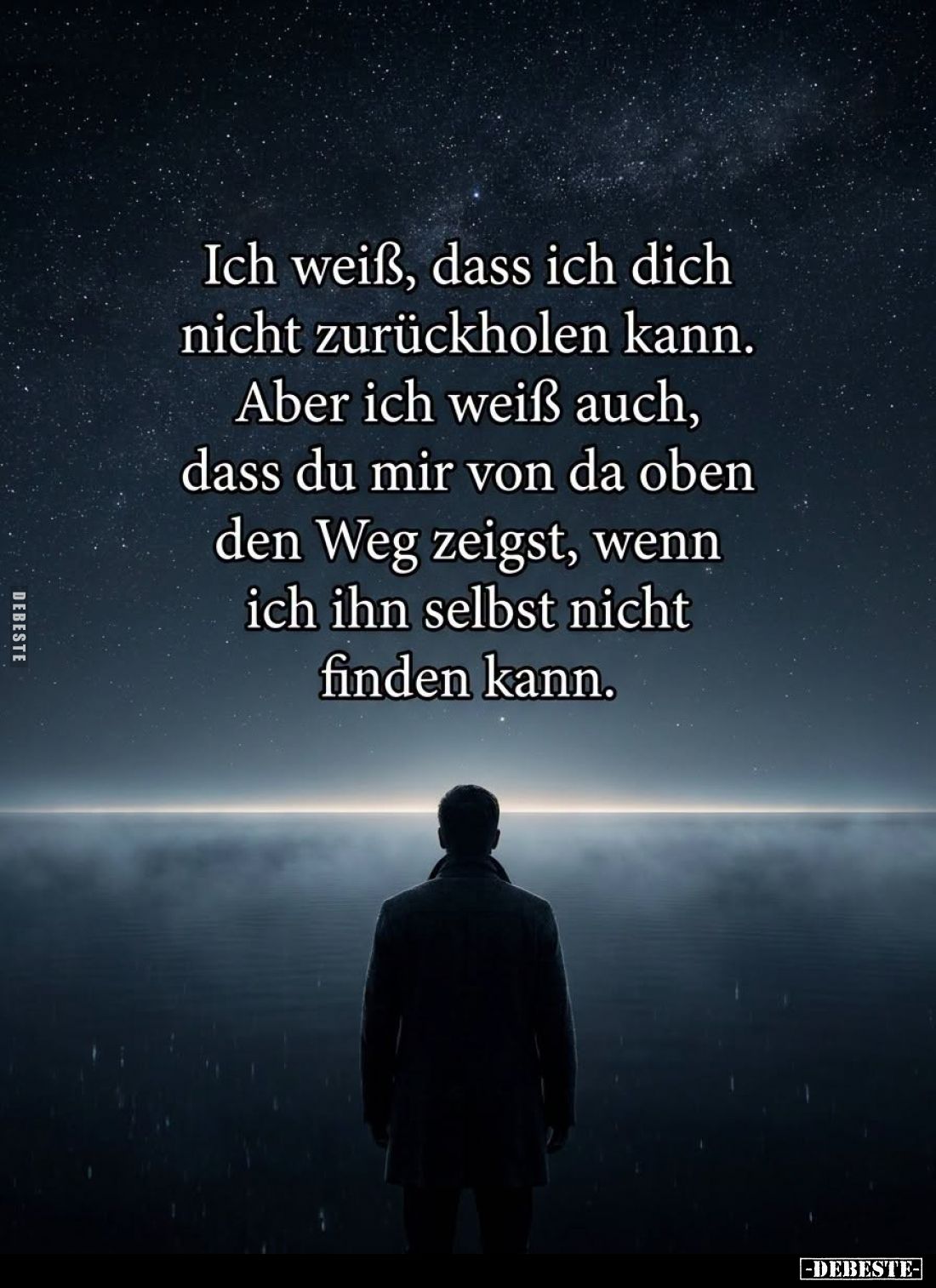 Ich weiß, dass ich dich nicht zurückholen kann.
Aber ich weiß auch, dass du mir von da oben den Weg zeigst, wenn ich ihn sel...