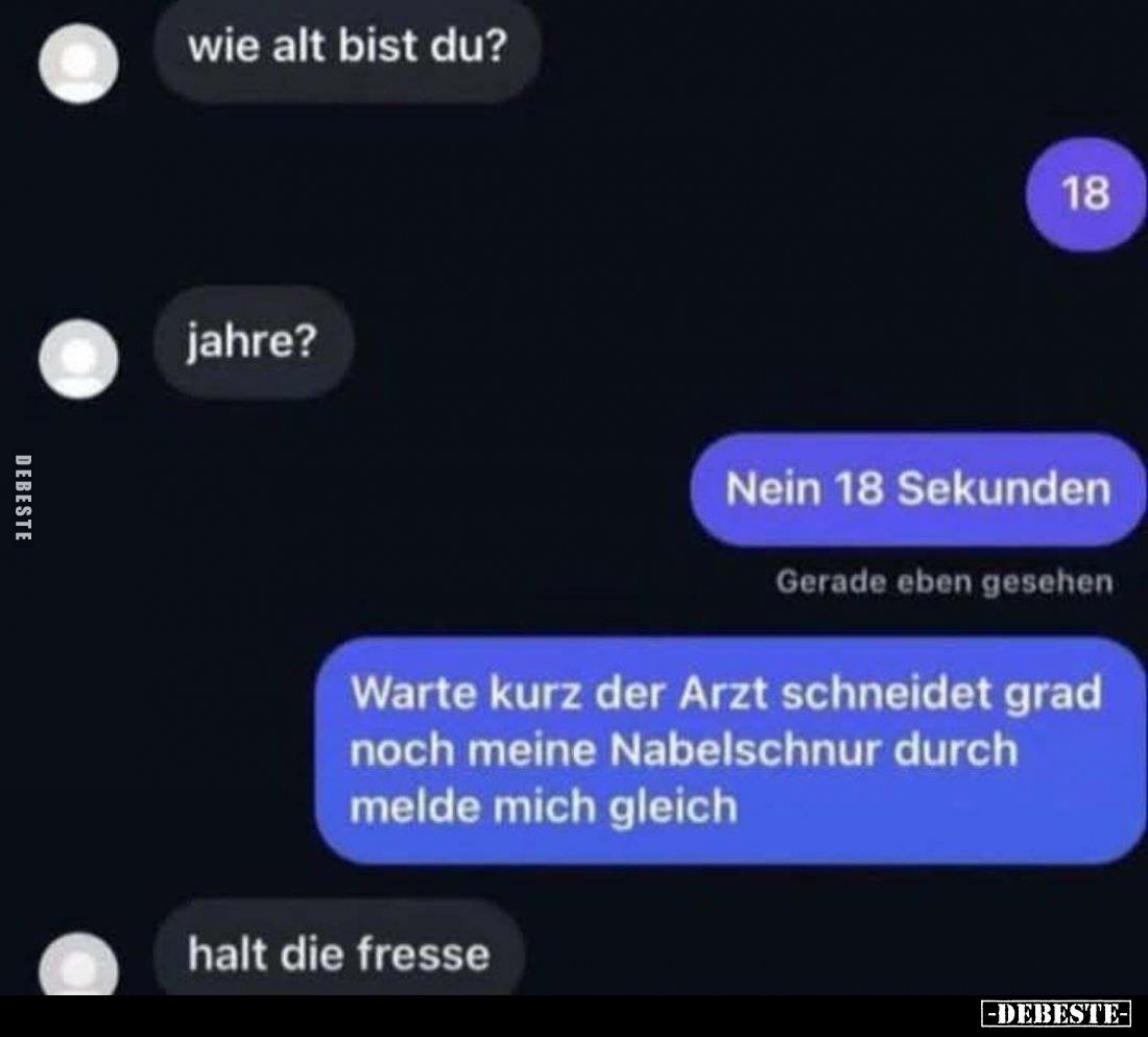 Wie alt bist du? 
-
18 
-
Jahre? 
-
Nein 18 Sekunden 
Warte kurz der Arzt schneidet grad noch meine Nabelschnur durch ...
