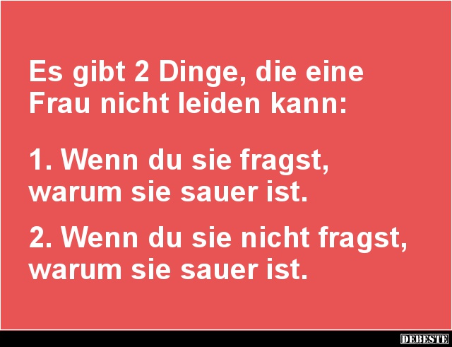 Es gibt 2 Dinge, die eine
Frau nicht leiden kann:
1. Wenn du sie fragst,
warum sie sauer ist.
2. Wenn du sie n...