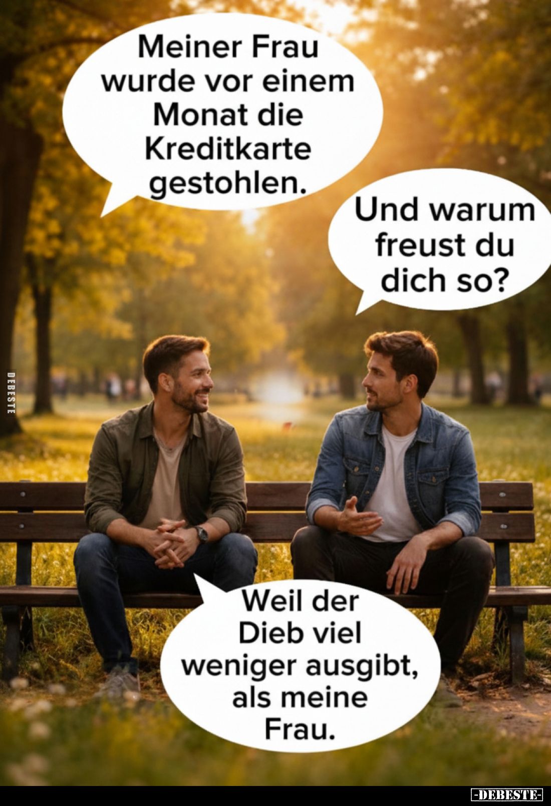 Meiner Frau wurde vor einem Monat die Kreditkarte gestohlen.
Und warum freust du dich so?
Weil der Dieb viel weniger ausgib...