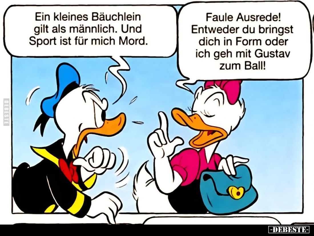 Ein kleines Bäuchlein gilt als männlich. Und Sport ist für mich Mord.
Faule Ausrede! Entweder du bringst dich in Form oder i...