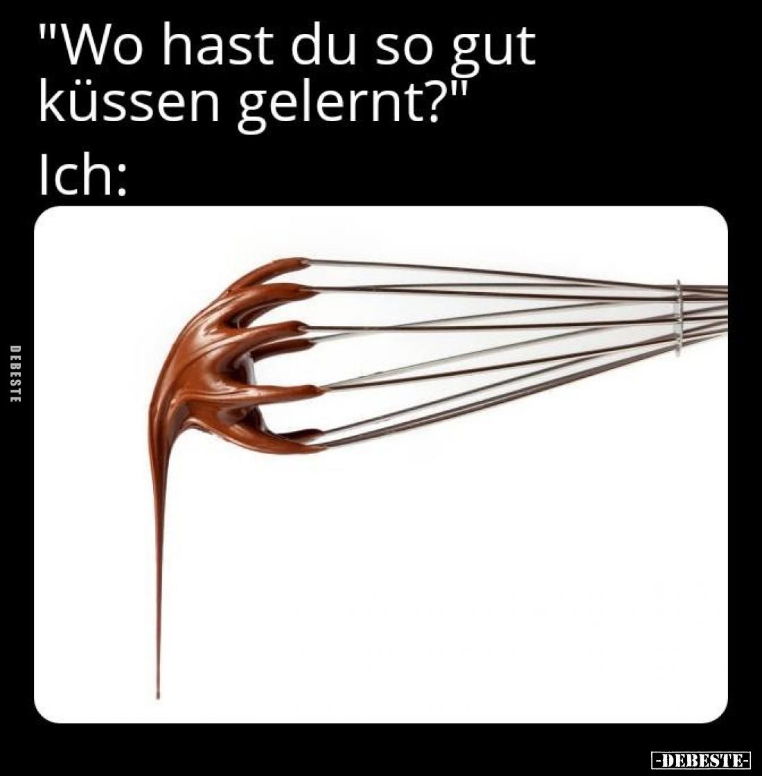 "Wo hast du so gut küssen gelernt?"
Ich: