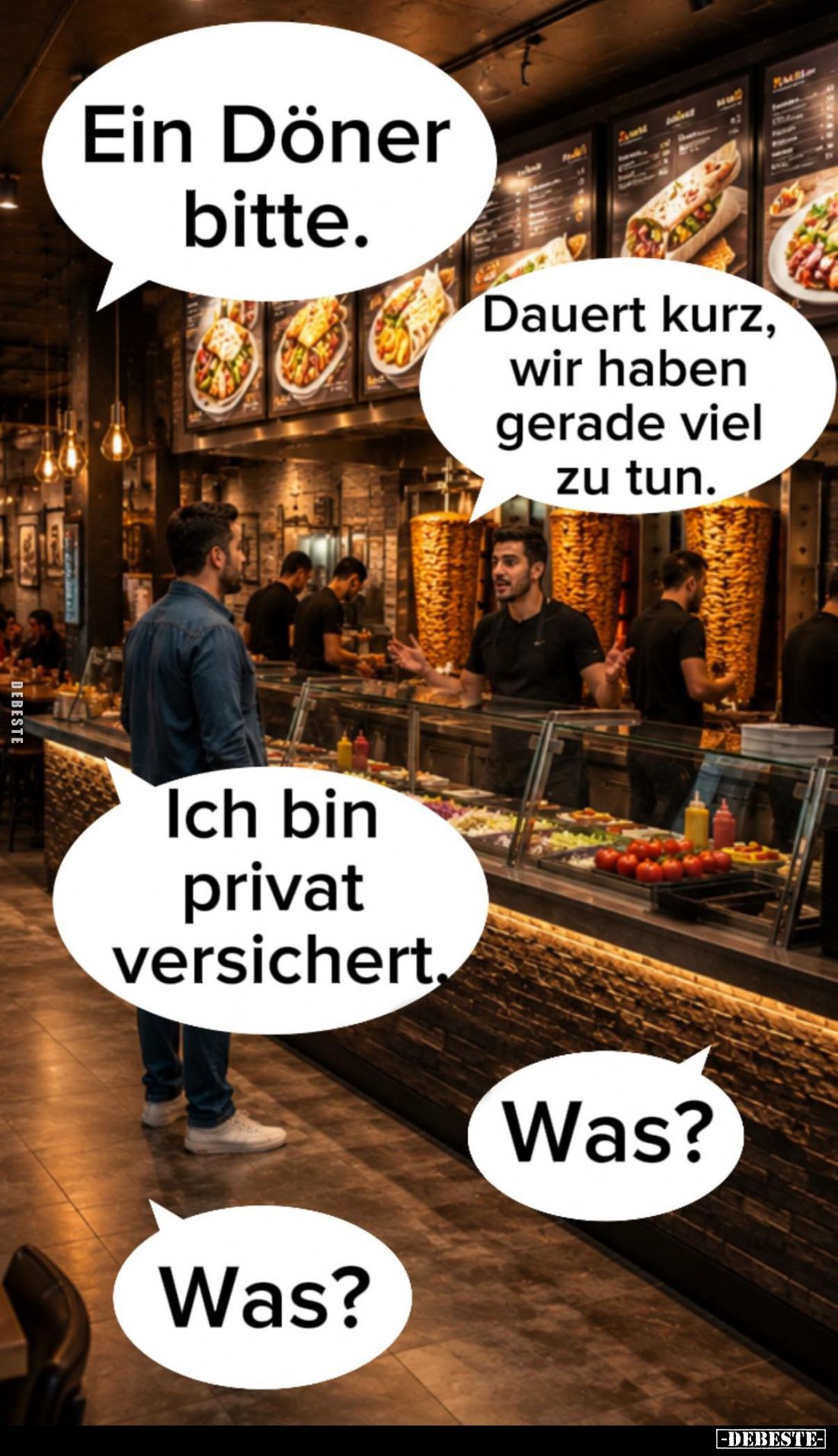Ein Döner bitte. -
Dauert kurz, wir haben gerade viel zu tun. -
Ich bin privat versichert. -
Was? -
Was?