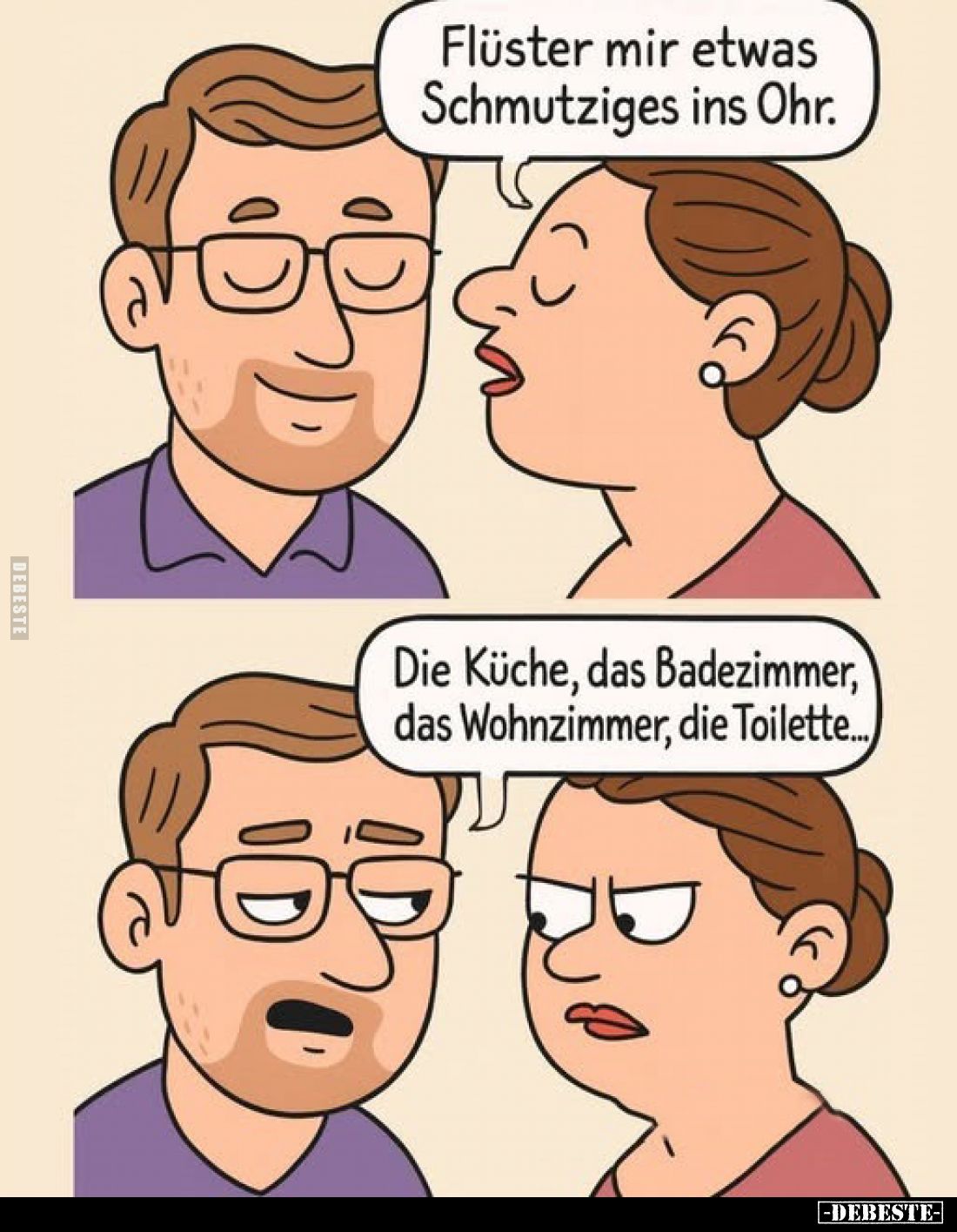 Flüster mir etwas Schmutziges ins Ohr.
-
Die Küche, das Badezimmer, das Wohnzimmer, die Toilette...