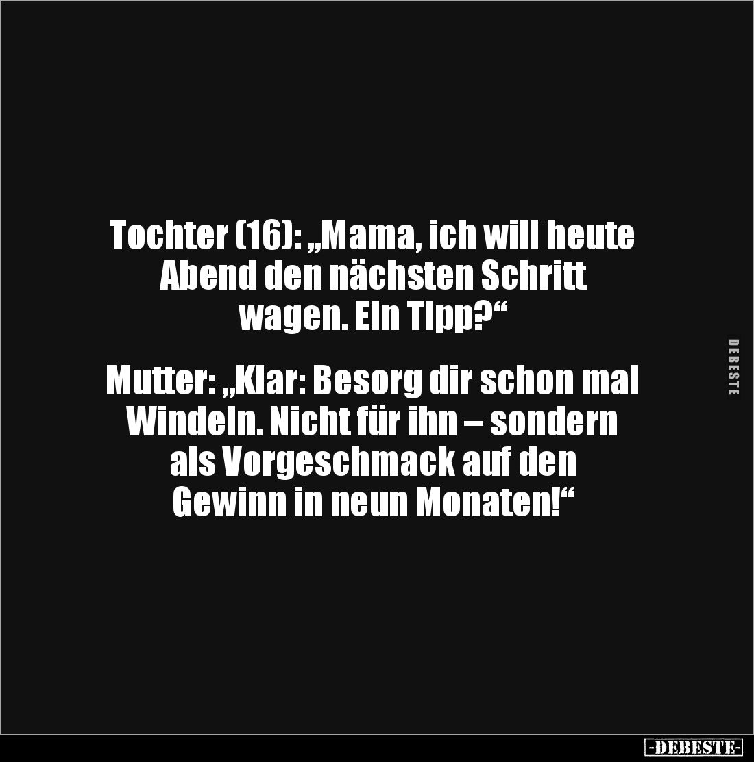 Tochter (16): „Mama, ich will heute Abend den nächsten Schritt 
wagen. Ein Tipp?“


Mutter: „Klar: Besorg dir schon mal W...