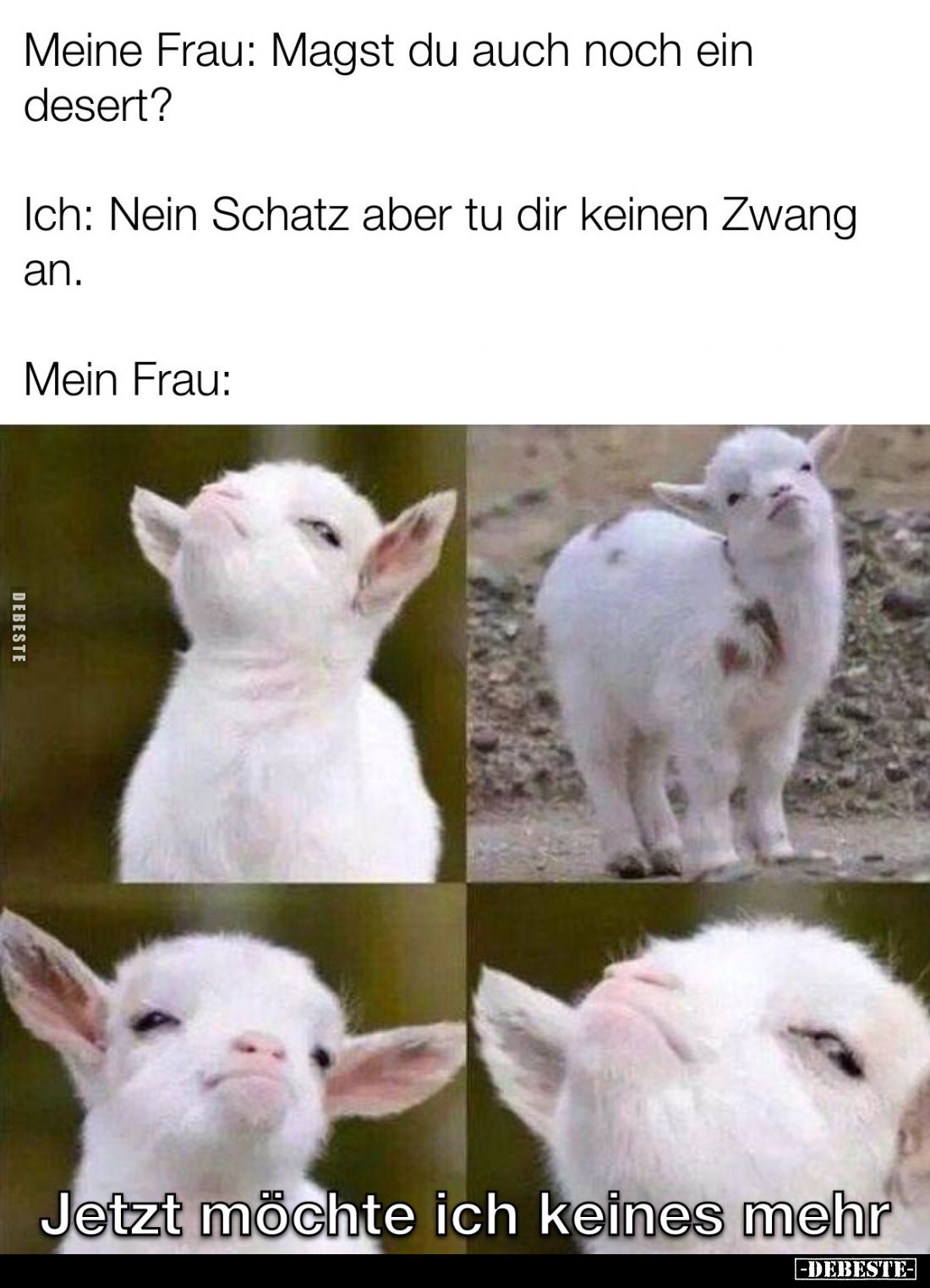 Meine Frau: Magst du auch noch ein desert?
Ich: Nein Schatz aber tu dir keinen Zwang an.
Mein Frau:
Jetzt möchte ich keine...