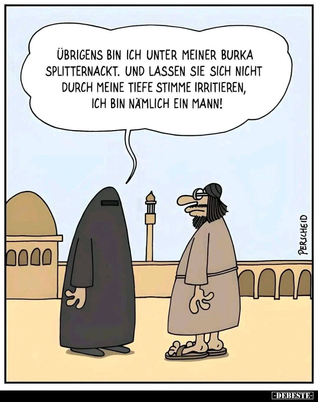 Übrigens bin ich unter meiner Burka splitternackt. Und lassen sie sich nicht durch meine tiefe Stimme irritieren, ich bin näm...