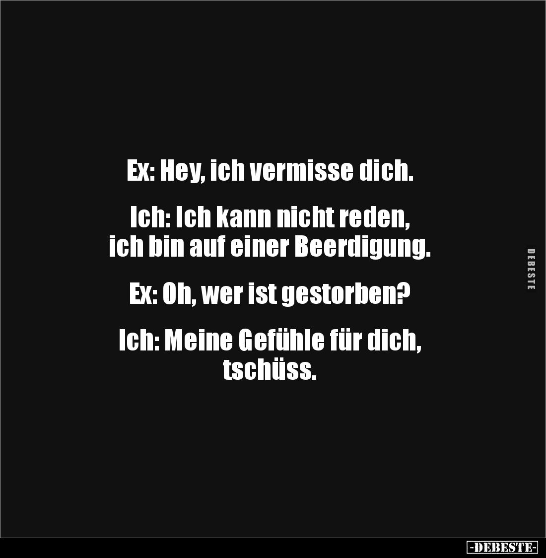 Ex: Hey, ich vermisse dich.


Ich: Ich kann nicht reden, 
ich bin auf einer Beerdigung.


Ex: Oh, wer ist gestorben?
...