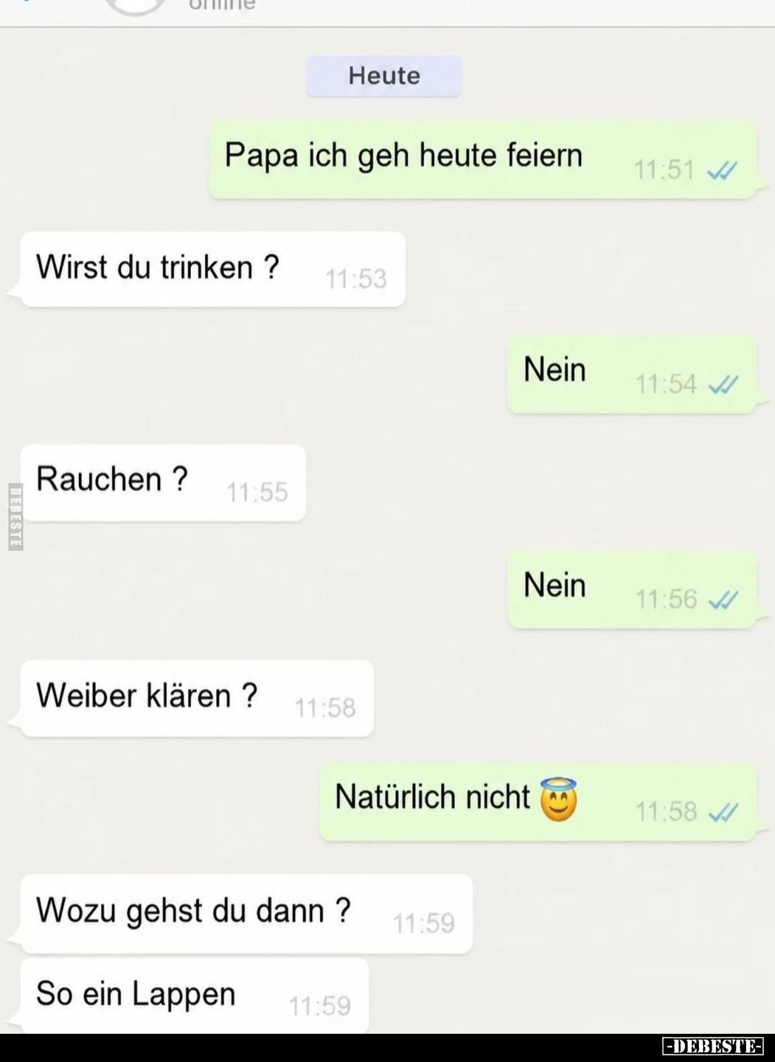 Papa ich geh heute feiern.
Wirst du trinken ?
Nein.
Rauchen?
Nein.
Weiber klären ?
Natürlich nicht.
Wozu...
