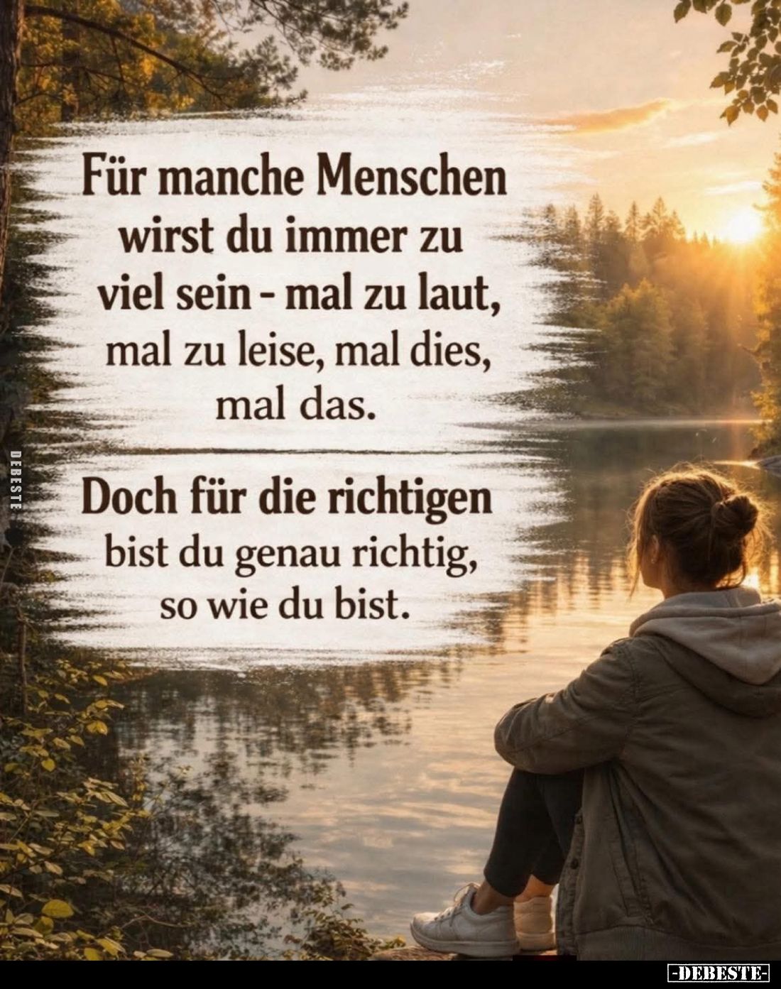 Für manche Menschen wirst du immer zu viel sein - mal zu laut, mal zu leise, mal dies, mal das.
Doch für die richtigen bist ...