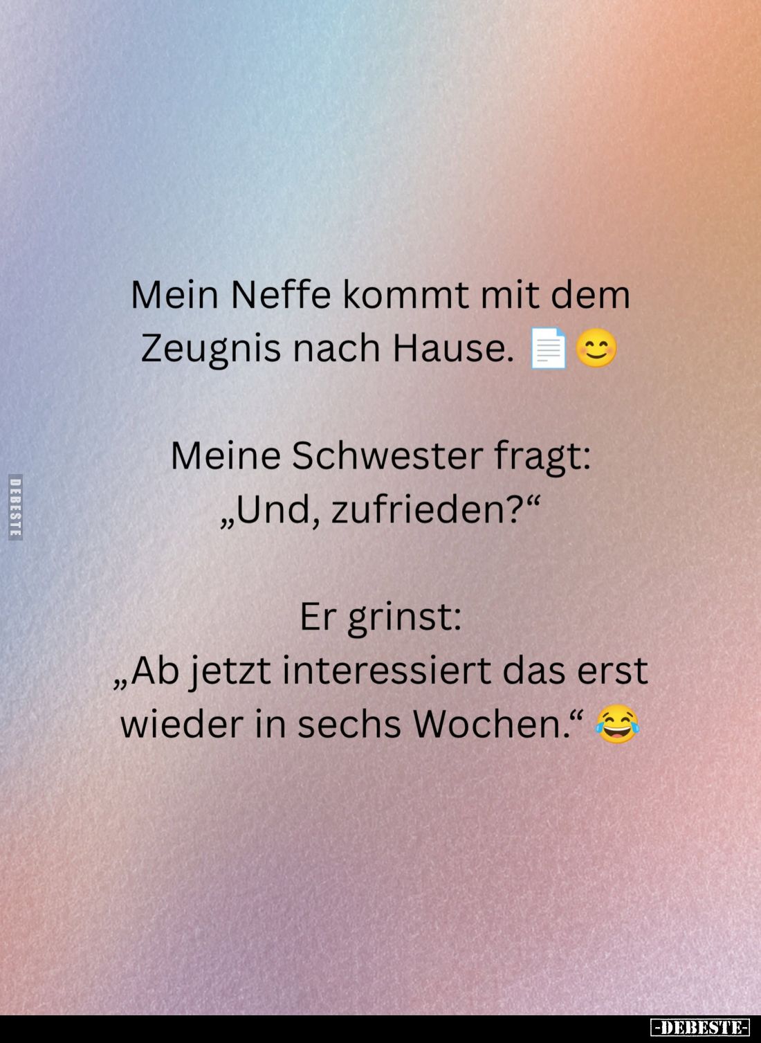 Mein Neffe kommt mit dem Zeugnis nach Hause. -
Meine Schwester fragt: "Und, zufrieden?" -
Er grinst: "Ab jet...