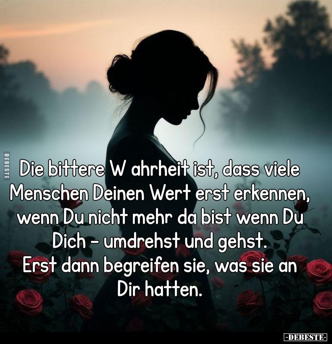 Die bittere Wahrheit ist, dass viele Menschen Deinen Wert erst erkennen, wenn Du nicht mehr da bist wenn Du Dich - umdrehst u...